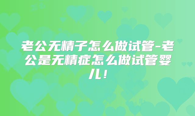 老公无精子怎么做试管-老公是无精症怎么做试管婴儿！