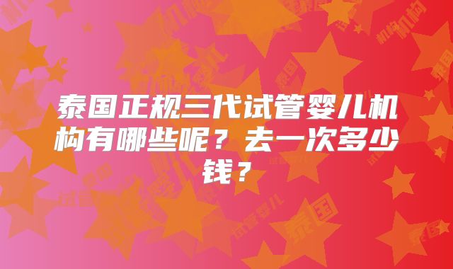 泰国正规三代试管婴儿机构有哪些呢?去一次多少钱?