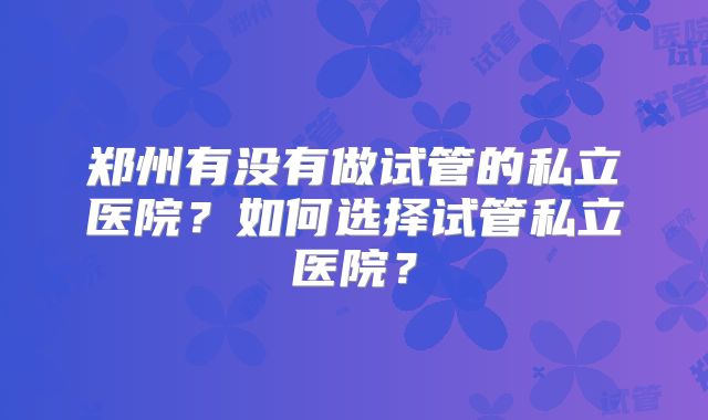郑州有没有做试管的私立医院?如何选择试管私立医院?
