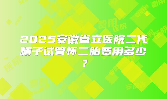 2025安徽省立医院二代精子试管怀二胎费用多少？