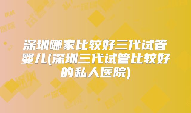 深圳哪家比较好三代试管婴儿(深圳三代试管比较好的私人医院)