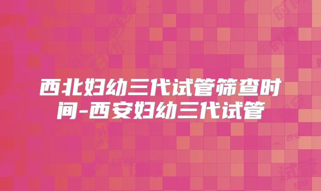 西北妇幼三代试管筛查时间-西安妇幼三代试管