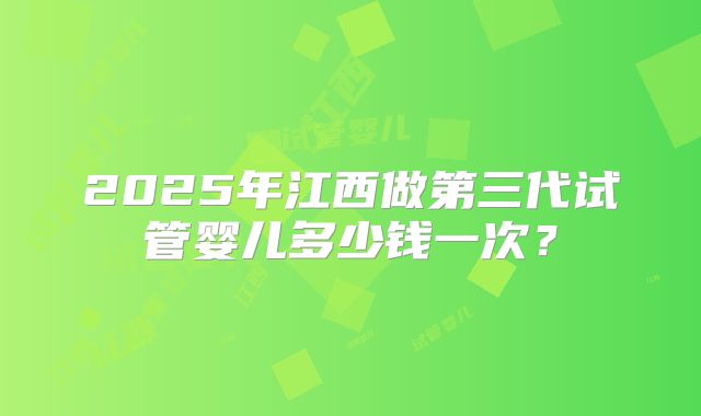2025年江西做第三代试管婴儿多少钱一次?
