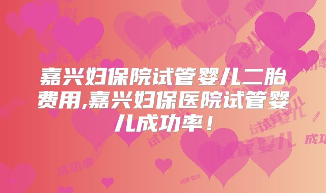 嘉兴妇保院试管婴儿二胎费用,嘉兴妇保医院试管婴儿成功率！