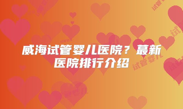 威海试管婴儿医院?蕞新医院排行介绍