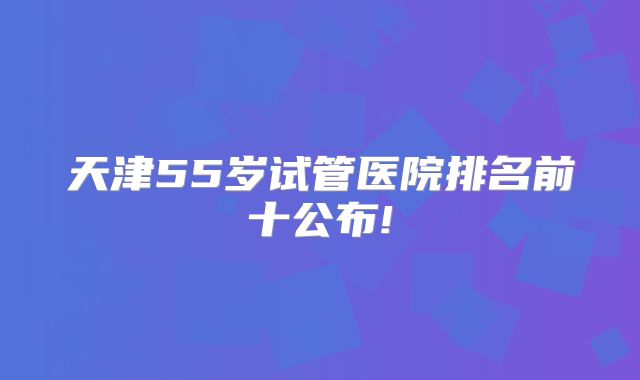 天津55岁试管医院排名前十公布!