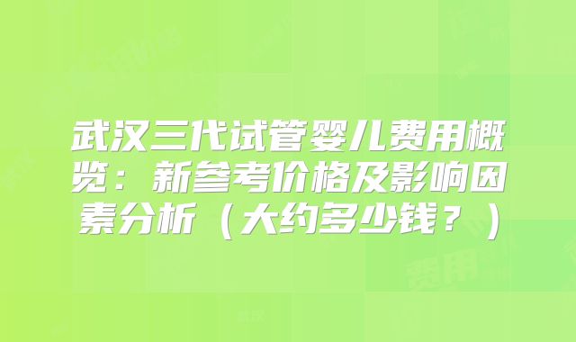 武汉三代试管婴儿费用概览：新参考价格及影响因素分析（大约多少钱？）