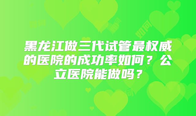 黑龙江做三代试管最权威的医院的成功率如何？公立医院能做吗？