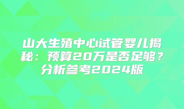 山大生殖中心试管婴儿揭秘：预算20万是否足够？分析参考2024版