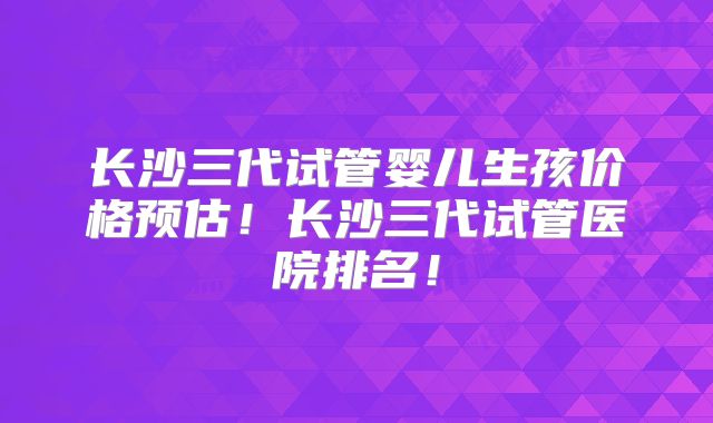 长沙三代试管婴儿生孩价格预估！长沙三代试管医院排名！