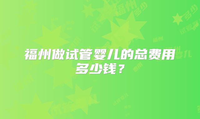 福州做试管婴儿的总费用多少钱?