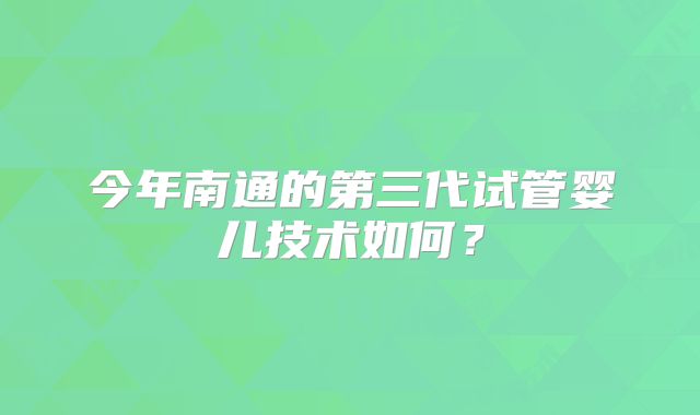 今年南通的第三代试管婴儿技术如何?
