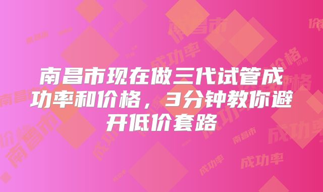 南昌市现在做三代试管成功率和价格,3分钟教你避开低价套路