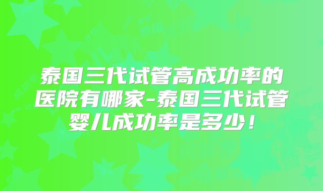 泰国三代试管高成功率的医院有哪家-泰国三代试管婴儿成功率是多少！