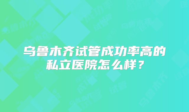 乌鲁木齐试管成功率高的私立医院怎么样？