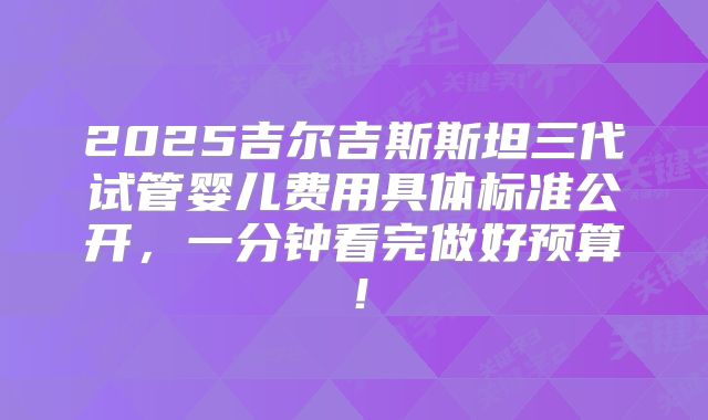 2025吉尔吉斯斯坦三代试管婴儿费用具体标准公开,一分钟看完做好预算!