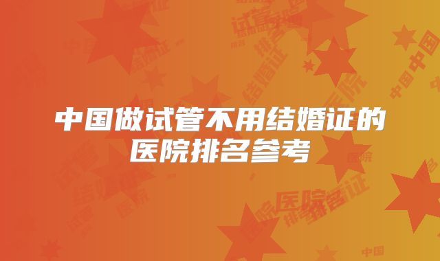 中国做试管不用结婚证的医院排名参考