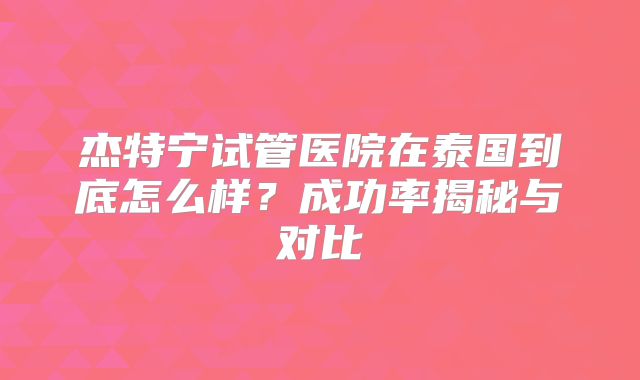 杰特宁试管医院在泰国到底怎么样？成功率揭秘与对比