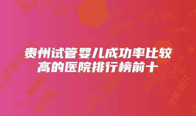 贵州试管婴儿成功率比较高的医院排行榜前十