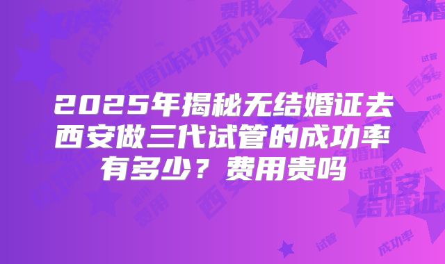 2025年揭秘无结婚证去西安做三代试管的成功率有多少？费用贵吗