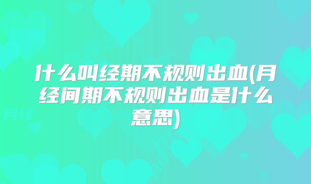 什么叫经期不规则出血(月经间期不规则出血是什么意思)