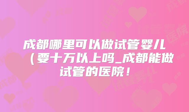 成都哪里可以做试管婴儿（要十万以上吗_成都能做试管的医院！