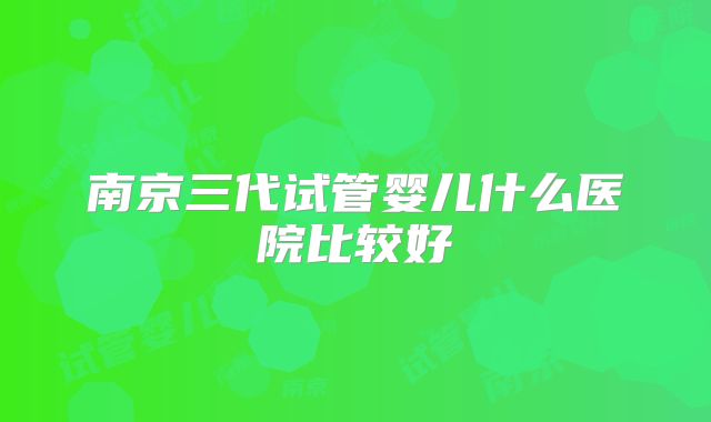 南京三代试管婴儿什么医院比较好