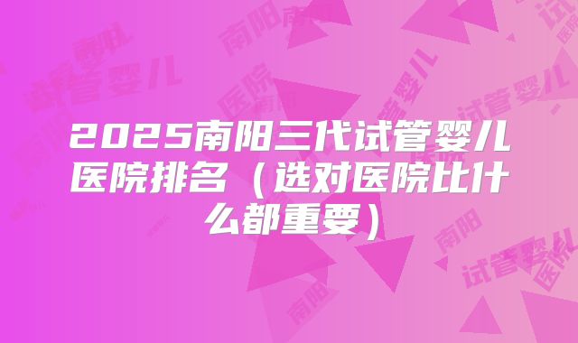 2025南阳三代试管婴儿医院排名（选对医院比什么都重要）