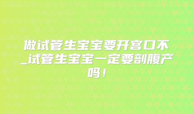 做试管生宝宝要开宫口不_试管生宝宝一定要剖腹产吗!