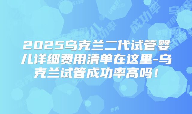 2025乌克兰二代试管婴儿详细费用清单在这里-乌克兰试管成功率高吗!