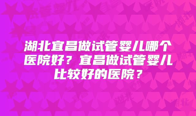 湖北宜昌做试管婴儿哪个医院好?宜昌做试管婴儿比较好的医院?