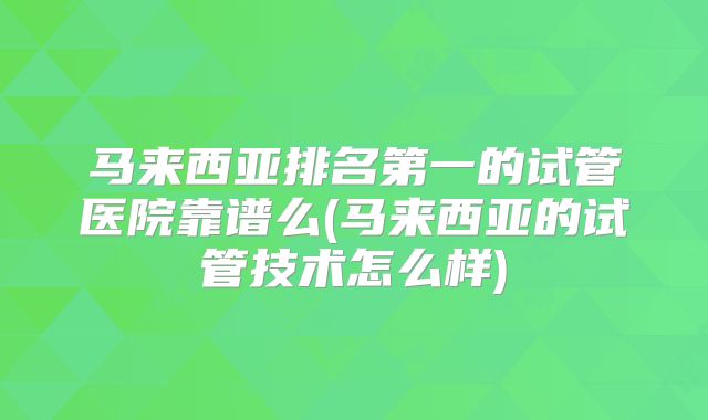 马来西亚排名第一的试管医院靠谱么(马来西亚的试管技术怎么样)