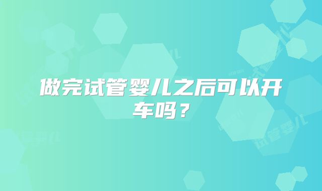 做完试管婴儿之后可以开车吗？