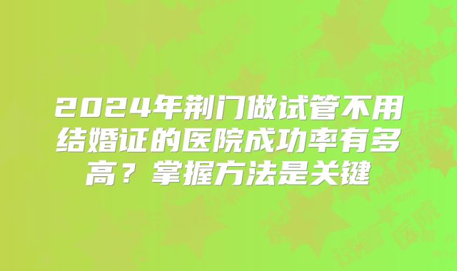 2024年荆门做试管不用结婚证的医院成功率有多高?掌握方法是关键