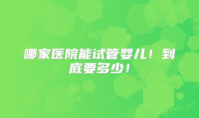 哪家医院能试管婴儿！到底要多少！