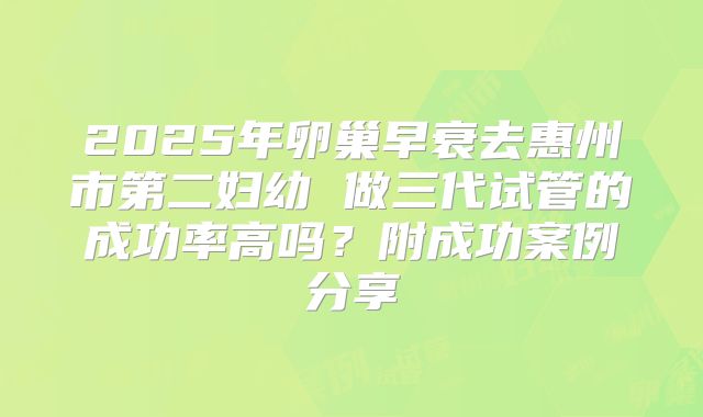 2025年卵巢早衰去惠州市第二妇幼 做三代试管的成功率高吗？附成功案例分享