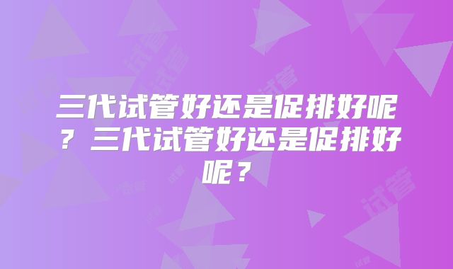 三代试管好还是促排好呢？三代试管好还是促排好呢？