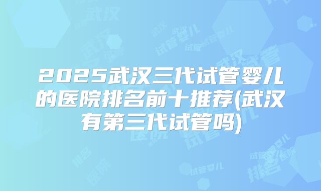 2025武汉三代试管婴儿的医院排名前十推荐(武汉有第三代试管吗)