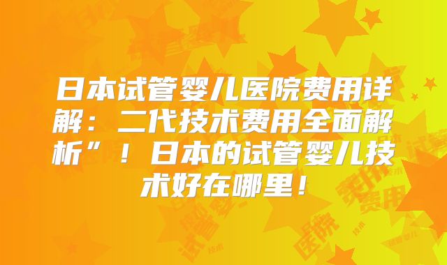 日本试管婴儿医院费用详解：二代技术费用全面解析”！日本的试管婴儿技术好在哪里！
