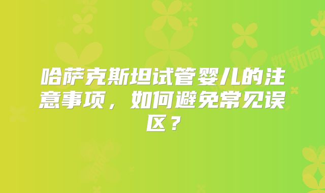 哈萨克斯坦试管婴儿的注意事项,如何避免常见误区?