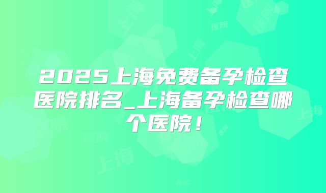 2025上海免费备孕检查医院排名_上海备孕检查哪个医院!