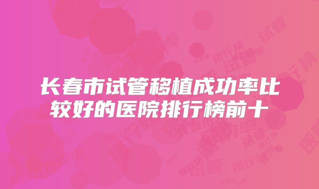 长春市试管移植成功率比较好的医院排行榜前十