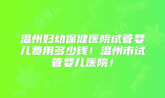 温州妇幼保健医院试管婴儿费用多少钱！温州市试管婴儿医院！