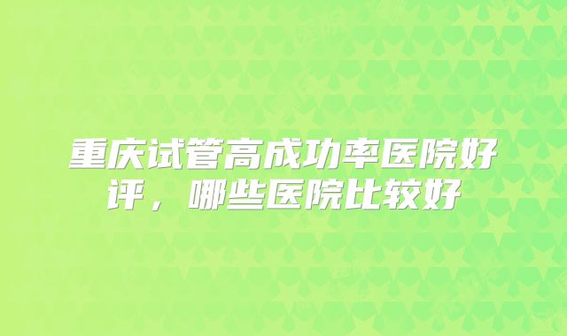 重庆试管高成功率医院好评,哪些医院比较好