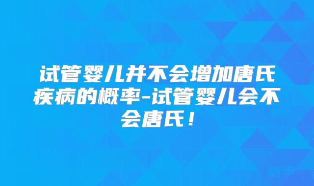 试管婴儿并不会增加唐氏疾病的概率-试管婴儿会不会唐氏!