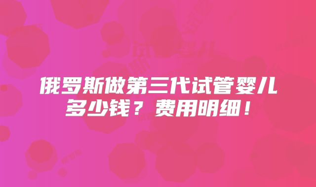 俄罗斯做第三代试管婴儿多少钱？费用明细！