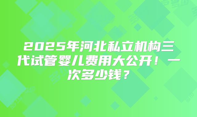 2025年河北私立机构三代试管婴儿费用大公开!一次多少钱?