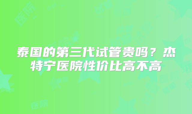 泰国的第三代试管贵吗？杰特宁医院性价比高不高