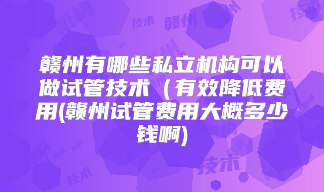 赣州有哪些私立机构可以做试管技术（有效降低费用(赣州试管费用大概多少钱啊)