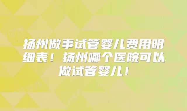 扬州做事试管婴儿费用明细表！扬州哪个医院可以做试管婴儿！